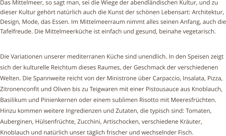 Das Mittelmeer, so sagt man, sei die Wiege der abendlndischen Kultur, und zu dieser Kultur gehrt natrlich auch die Kunst der schnen Lebensart: Architektur, Design, Mode, das Essen. Im Mittelmeerraum nimmt alles seinen Anfang, auch die Tafelfreude. Die Mittelmeerkche ist einfach und gesund, beinahe vegetarisch.  Die Variationen unserer mediterranen Kche sind unendlich. In den Speisen zeigt sich der kulturelle Reichtum dieses Raumes, der Geschmack der verschiedenen Welten. Die Spannweite reicht von der Ministrone ber Carpaccio, Insalata, Pizza, Zitronenconfit und Oliven bis zu Teigwaren mit einer Pistousauce aus Knoblauch, Basilikum und Pinienkernen oder einem sublimen Risotto mit Meeresfrchten. Hinzu kommen weitere Ingredienzen und Zutaten, die typisch sind: Tomaten, Auberginen, Hlsenfrchte, Zucchini, Artischocken, verschiedene Kruter, Knoblauch und natrlich unser tglich frischer und wechselnder Fisch.