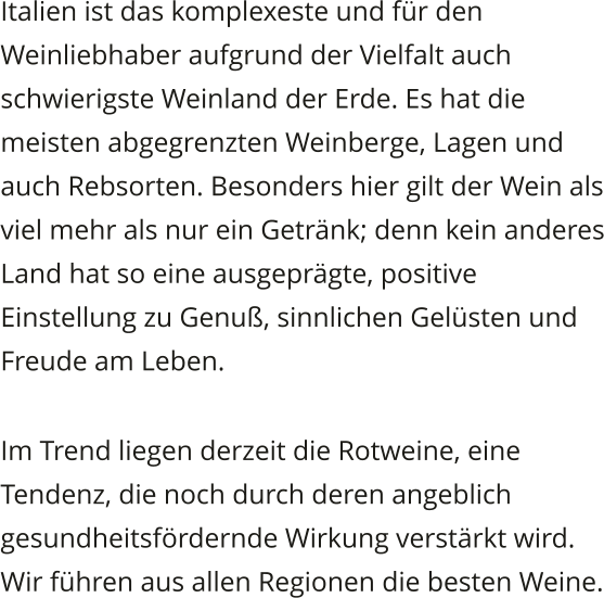 Italien ist das komplexeste und fr den Weinliebhaber aufgrund der Vielfalt auch schwierigste Weinland der Erde. Es hat die meisten abgegrenzten Weinberge, Lagen und auch Rebsorten. Besonders hier gilt der Wein als viel mehr als nur ein Getrnk; denn kein anderes Land hat so eine ausgeprgte, positive Einstellung zu Genu, sinnlichen Gelsten und Freude am Leben. Im Trend liegen derzeit die Rotweine, eine Tendenz, die noch durch deren angeblich gesundheitsfrdernde Wirkung verstrkt wird. Wir fhren aus allen Regionen die besten Weine.