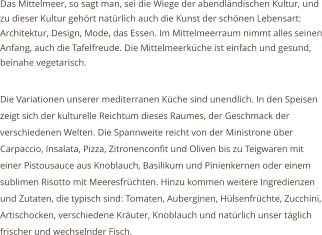 Das Mittelmeer, so sagt man, sei die Wiege der abendlndischen Kultur, und zu dieser Kultur gehrt natrlich auch die Kunst der schnen Lebensart: Architektur, Design, Mode, das Essen. Im Mittelmeerraum nimmt alles seinen Anfang, auch die Tafelfreude. Die Mittelmeerkche ist einfach und gesund, beinahe vegetarisch.  Die Variationen unserer mediterranen Kche sind unendlich. In den Speisen zeigt sich der kulturelle Reichtum dieses Raumes, der Geschmack der verschiedenen Welten. Die Spannweite reicht von der Ministrone ber Carpaccio, Insalata, Pizza, Zitronenconfit und Oliven bis zu Teigwaren mit einer Pistousauce aus Knoblauch, Basilikum und Pinienkernen oder einem sublimen Risotto mit Meeresfrchten. Hinzu kommen weitere Ingredienzen und Zutaten, die typisch sind: Tomaten, Auberginen, Hlsenfrchte, Zucchini, Artischocken, verschiedene Kruter, Knoblauch und natrlich unser tglich frischer und wechselnder Fisch.