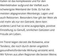 Italien ist das komplexeste und fr den Weinliebhaber aufgrund der Vielfalt auch schwierigste Weinland der Erde. Es hat die meisten abgegrenzten Weinberge, Lagen und auch Rebsorten. Besonders hier gilt der Wein als viel mehr als nur ein Getrnk; denn kein anderes Land hat so eine ausgeprgte, positive Einstellung zu Genu, sinnlichen Gelsten und Freude am Leben. Im Trend liegen derzeit die Rotweine, eine Tendenz, die noch durch deren angeblich gesundheitsfrdernde Wirkung verstrkt wird. Wir fhren aus allen Regionen die besten Weine.